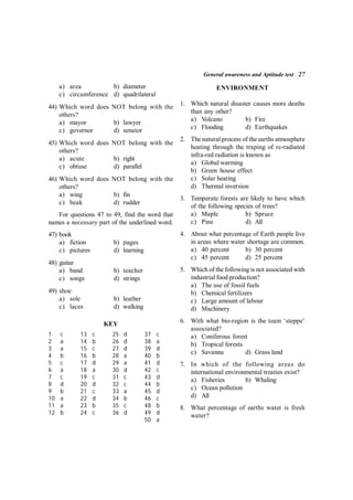 General awareness and Aptitude test 27
a) area b) diameter
c) circumference d) quadrilateral
44) Which word does NOT belong with the
others?
a) mayor b) lawyer
c) governor d) senator
45) Which word does NOT belong with the
others?
a) acute b) right
c) obtuse d) parallel
46) Which word does NOT belong with the
others?
a) wing b) fin
c) beak d) rudder
For questions 47 to 49, find the word that
names a necessary part of the underlined word.
47) book
a) fiction b) pages
c) pictures d) learning
48) guitar
a) band b) teacher
c) songs d) strings
49) shoe
a) sole b) leather
c) laces d) walking
KEY
1 c 13 c 25 d 37 c
2 a 14 b 26 d 38 a
3 a 15 c 27 d 39 d
4 b 16 b 28 a 40 b
5 c 17 d 29 a 41 d
6 a 18 a 30 d 42 c
7 c 19 c 31 c 43 d
8 d 20 d 32 c 44 b
9 b 21 c 33 a 45 d
10 a 22 d 34 b 46 c
11 a 23 b 35 c 48 b
12 b 24 c 36 d 49 d
50 a
ENVIRONMENT
1. Which natural disaster causes more deaths
than any other?
a) Volcano b) Fire
c) Flooding d) Earthquakes
2. The natural process of the earths atmosphere
heating through the traping of re-radiated
infra-red radiation is known as
a) Global warming
b) Green house effect
c) Solar heating
d) Thermal inversion
3. Temperate forests are likely to have which
of the following species of trees?
a) Maple b) Spruce
c) Pine d) All
4. About what percentage of Earth people live
in areas where water shortage are common.
a) 40 percent b) 30 percent
c) 45 percent d) 25 percent
5. Which of the following is not associated with
industrial food production?
a) The use of fossil fuels
b) Chemical fertilizers
c) Large amount of labour
d) Machinery
6. With what bio-region is the team ‘steppe’
associated?
a) Coniferous forest
b) Tropical forests
c) Savanna d) Grass land
7. In which of the following areas do
international environmental treaties exist?
a) Fisheries b) Whaling
c) Ocean pollution
d) All
8. What percentage of earths water is fresh
water?
 