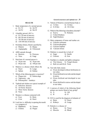 General awareness and Aptitude test 29
HEALTH
1. Body temperature of a normal person:
a) 81.1°C b) 36.9°F
c) 36.9°C d) 98.6°F
2. A healthy person’s B.P. is
a) 81/170 mm of mercury
b) 80/120 mm of mercury
c) 70/140 mm of mercury
d) 120/180 mm of mercury
3. On kidney failure, blood is purified by
a) Dialysis b) Biopsy
c) Angiography d) Ultrasound
4. AIDS spreads through
a) Bacteria b) Protozoa
c) Virus d) Fungi
5. Heat beat of a normal person is
a) 50 per min b) 70 per min
c) 80 per min d) 100 per min
6. Malaria is a disease which effects the
a) Heart b) Lungs
c) Spleen d) Kidney
7. Which of the following pairs is incorrect?
a) Plague-rats b) Rabies-dogs
c) Tapeworm – pig
d) Poliomyelitis – monkeys
8. Typhoid and cholera are typical example of
a) Infectious diseases
b) Air-borne diseases
c) Water borne diseases
d) None
9. Myopia is a disease connected with
a) Eyes b) Brain
c) Liver d) Heart
10. Lock Jaw i.e. difficulty in opening the mouth
is a symptom of
a) Diphtheria b) Tetanus
c) Cholera d) Plague
11. Volume of blood in a normal human body is
a) 3-4 litre b) 5-6 litre
c) 8-10 litre d) 10-12 litre
12. Which of thefollowing is hereditary disorder?
a) Scurvy b) Ricketus
c) Colour blindness
d) Night blindness
13. Main component of bones and teethes are
a) Calcium carbonate
b) Calcium phosphate
c) Calcium sulphate
d) Calcium nitrate
14. Diabetes is caused due to lack of
a) Sugar b) Insulin
c) Calcium d) Iron
15. Smallpox is a deadly and lightly contagious
a) Viral disease b) Fungal disease
c) Both (a) and (b) d) None
16. Test tube baby means
a) Ovum developed without fertilization in
test tubes
b) Ovumfertilized in test tubeand developed
in uterus
c) Ovum fertilized and developed in test
tube.
d) Ovum fertilized in uterus and developed
in test tubes.
17. A person of which of the following blood
groups can receive blood of any group?
a) A b) AB
c) B d) O
18. ECG is used for the diagnosis of ailments of
a) Brain b) Heart
c) Kidneys d) Lungs
19. Ricketts is a disease of
a) Bones b) Tissue
c) Muscles d) Blood
 