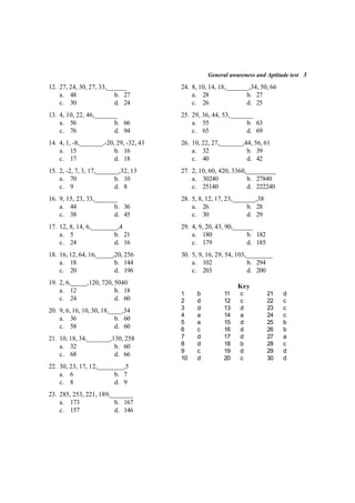 General awareness and Aptitude test 3
12. 27, 24, 30, 27, 33,______
a. 48 b. 27
c. 30 d. 24
13. 4, 10, 22, 46,_______
a. 56 b. 66
c. 76 d. 94
14. 4, 1, -8,_______,-20, 29, -32, 43
a. 15 b. 16
c. 17 d. 18
15. 2, -2, 7, 3, 17,_______,32, 13
a. 70 b. 10
c. 9 d. 8
16. 9, 15, 23, 33,_______
a. 44 b. 36
c. 38 d. 45
17. 12, 8, 14, 6,________,4
a. 5 b. 21
c. 24 d. 16
18. 16, 12, 64, 16,_____,20, 256
a. 18 b. 144
c. 20 d. 196
19. 2, 6,_____,120, 720, 5040
a. 12 b. 18
c. 24 d. 60
20. 9, 6, 16, 10, 30, 18,____,34
a. 36 b. 60
c. 58 d. 60
21. 10, 18, 34,_______,130, 258
a. 32 b. 60
c. 68 d. 66
22. 30, 23, 17, 12,________,5
a. 6 b. 7
c. 8 d. 9
23. 285, 253, 221, 189,_______
a. 173 b. 167
c. 157 d. 146
24. 8, 10, 14, 18,_______,34, 50, 66
a. 28 b. 27
c. 26 d. 25
25. 29, 36, 44, 53,_______
a. 55 b. 63
c. 65 d. 69
26. 10, 22, 27,_______,44, 56, 61
a. 32 b. 39
c. 40 d. 42
27. 2, 10, 60, 420, 3360,_________
a. 30240 b. 27840
c. 25140 d. 222240
28. 5, 8, 12, 17, 23,_______,38
a. 26 b. 28
c. 30 d. 29
29. 4, 9, 20, 43, 90,______
a. 180 b. 182
c. 179 d. 185
30. 5, 9, 16, 29, 54, 103,________
a. 102 b. 294
c. 203 d. 200
Key
1 b 11 c 21 d
2 d 12 c 22 c
3 d 13 d 23 c
4 a 14 a 24 c
5 a 15 d 25 b
6 c 16 d 26 b
7 d 17 d 27 a
8 d 18 b 28 c
9 c 19 d 29 d
10 d 20 c 30 d
 