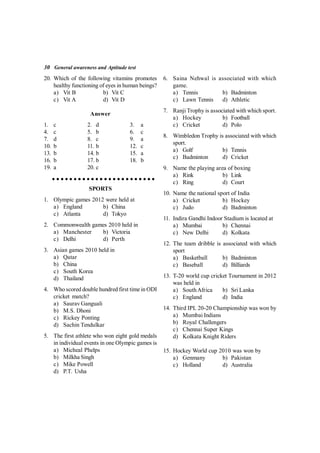 30 General awareness and Aptitude test
20. Which of the following vitamins promotes
healthy functioning of eyes in human beings?
a) Vit B b) Vit C
c) Vit A d) Vit D
Answer
1. c 2. d 3. a
4. c 5. b 6. c
7. d 8. c 9. a
10. b 11. b 12. c
13. b 14. b 15. a
16. b 17. b 18. b
19. a 20. c
SPORTS
1. Olympic games 2012 were held at
a) England b) China
c) Atlanta d) Tokyo
2. Commonwealth games 2010 held in
a) Manchester b) Victoria
c) Delhi d) Perth
3. Asian games 2010 held in
a) Qatar
b) China
c) South Korea
d) Thailand
4. Who scored double hundred first time in ODI
cricket match?
a) Saurav Ganguali
b) M.S. Dhoni
c) Rickey Ponting
d) Sachin Tendulkar
5. The first athlete who won eight gold medals
in individual events in one Olympic games is
a) Micheal Phelps
b) Milkha Singh
c) Mike Powell
d) P.T. Usha
6. Saina Nehwal is associated with which
game.
a) Tennis b) Badminton
c) Lawn Tennis d) Athletic
7. Ranji Trophy is associated with which sport.
a) Hockey b) Football
c) Cricket d) Polo
8. Wimbledon Trophy is associated with which
sport.
a) Golf b) Tennis
c) Badminton d) Cricket
9. Name the playing area of boxing
a) Rink b) Link
c) Ring d) Court
10. Name the national sport of India
a) Cricket b) Hockey
c) Judo d) Badminton
11. Indira Gandhi Indoor Stadium is located at
a) Mumbai b) Chennai
c) New Delhi d) Kolkata
12. The team dribble is associated with which
sport
a) Basketball b) Badminton
c) Baseball d) Billiards
13. T-20 world cup cricket Tournament in 2012
was held in
a) SouthAfrica b) Sri Lanka
c) England d) India
14. Third IPL 20-20 Championship was won by
a) Mumbai Indians
b) Royal Challengers
c) Chennai Super Kings
d) Kolkata Knight Riders
15. Hockey World cup 2010 was won by
a) Genmany b) Pakistan
c) Holland d) Australia
 