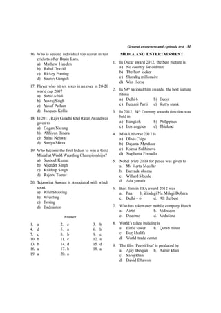 General awareness and Aptitude test 31
16. Who is second individual top scorer in test
crickets after Brain Lara.
a) Mathew Hayden
b) Rahul Dravid
c) Rickey Ponting
d) Saurav Ganguli
17. Player who hit six sixes in an over in 20-20
world cup 2007
a) SahidAfridi
b) Yuvraj Singh
c) Yusuf Pathan
d) Jacques Kellis
18. In 2011, Rajiv Gandhi Khel RatanAward was
given to
a) Gagan Narang
b) Abhivan Bindra
c) Saina Nehwal
d) Saniya Mirza
19. Who become the first Indian to win a Gold
Medal at World Wrestling Championships?
a) Susheel Kumar
b) Vijender Singh
c) Kuldeep Singh
d) Rajeev Tomar
20. Tejaswina Sawant is Associated with which
sport.
a) Rifel Shooting
b) Wrestling
c) Boxing
d) Badminton
Answer
1. a 2. c 3. b
4. d 5. a 6. b
7. c 8. b 9. c
10. b 11. c 12. a
13. b 14. d 15. d
16. a 17. b 18. a
19. a 20. a
MEDIA AND ENTERTAINMENT
1. In Oscar award 2012, the best picture is
a) No country for oldman
b) The hurt locker
c) Slumdog millionaire
d) War Horse
2. In 59th
national film awards, the best feature
filmis
a) Delhi 6 b) Deool
c) Putaani Parti d) Kutty srank
3. In 2012, 54th
Grammy awards function was
held in
a) Bangkok b) Philippines
c) Los angeles d) Thialand
4. Miss Universe 2012 is
a) Olivia Culpo
b) Dayana Mendoza
c) Ksenia Sukhinova
d) Stephenia Fernadiz
5. Nobel prize 2009 for peace was given to
a. Ms Herta Meullar
b. Barrack obama
c. Willard S boyle
d. Ada yonath
6. Best film in IIFA award 2012 was
a. Paa b. Zindagi Na Milegi Dobara
c. Delhi – 6 d. All the best
7. Who has taken over mobile company Hutch
a. Airtel b. Videocon
c. Docomo d. Vodafone
8. World’s tallest building is
a. Eiffle tower b. Qutab minar
c. Burj khalifa
d. World trade center
9. The film ‘Peepli live’ is produced by
a. Ajay Devgan b. Aamir khan
c. Saroj khan
d. David Dhawan
 