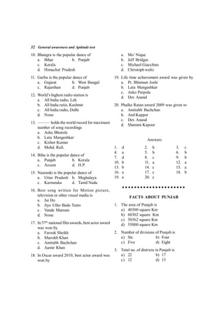 32 General awareness and Aptitude test
10. Bhangra is the popular dance of
a. Bihar b. Punjab
c. Kerala
d. Himachal Pradesh
11. Garba is the popular dance of
a. Gujarat b. West Bangal
c. Rajasthan d. Punjab
12. World’s highest radio station is
a. All India radio, Leh
b. All India ratio, Kashmir
c. All India radio, Delhi
d. None
13. ——— holds the world record for maximum
number of song recordings
a. Asha Bhonsle
b. Lata Mangeshkar
c. Kishor Kumar
d. Mohd. Rafi.
14. Bihu is the popular dance of
a. Punjab b. Kerala
c. Assam d. H.P.
15. Nautanki is the popular dance of
a. Uttar Pradesh b. Meghalaya
c. Karnataka d. Tamil Nadu
16. Best song written for Motion picture,
television or other visual media is
a. Jai Ho
b. Jiyo Utho Bado Teeto
c. Vende Matram
d. None
17. In 57th
national film awards, best actor award
was won by
a. Farook Sheikh
b. Sharukh Khan
c. Amitabh Bachchan
d. Aamir Khan
18. In Oscar award 2010, best actor award was
won by
a. Mo’ Nique
b. Jeff Bridges
c. Michael Giacchins
d. Christoph waltz
19. Life time achievement award was given by
a. Pt. Bhimsen Joshi
b. Lata Mangeshkar
c. Asko Parpola
d. Dev Anand
20. Phalke Ratan award 2009 was given to
a. Amitabh Bachchan
b. Anil Kappor
c. Dev Anand
d. Shammi Kapoor
Answers
1. d 2. b 3. c
4. a 5. b 6. b
7. d 8. c 9. b
10. b 11. a 12. a
13. b 14. c 15. a
16. a 17. c 18. b
19. a 20. c
FACTS ABOUT PUNJAB
1. The area of Punjab is
a) 40300 square Km
b) 60302 square Km
c) 50362 square Km
d) 55000 square Km
2. Number of divisions of Punjab is
a) Six b) Four
c) Five d) Eight
3. Total no. of districts in Punjab is
a) 22 b) 17
c) 12 d) 13
 