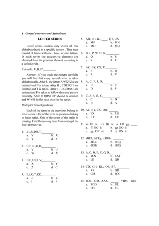 4 General awareness and Aptitude test
LETTER SERIES
Letter series contain only letters of the
alphabet placed in a specific pattern . They may
consist of terms with one , two , several letters.
In such series the successive elements are
obtained from the previous element according to
a definite rule.
Example: U,B,I,P,________
Answer : If you study the pattern carefully
you will find that every seventh letter is taken
alphabetically. After U the letters VWXYZA are
omitted and B is taken. After B , CDEFGH are
omitted and I is taken. After I , JKLMNO are
omitted and P is taken to follow the same pattern
naturally. After P, QRSTUV should be omitted
and W will be the next letter in the series.
Multiple Choice Questions
Each of the term in the questions belong to
letter series. One of the term in questions belong
to letter series. One of the terms of the series is
missing. Find the missing term from amongst the
four alternatives.
1. J,L,N,P,R,T,________
a. V b. X
c. Y d. Z
2. C,F,I,L,O,R,_________
a. V b. U
c. W d. X
3. B,F,J,N,R,V,_________
a. X b. Y
c. Z d. C
4. E,J,O,T,Y,D,_________
a. J b. K
c. I d. F
5. AD, EH, IL, ____, QT, UX
a. MP b. MN
c. MO d. MQ
6. B, I, P, W, D, K,_________
a. Q b. R
c. S d. T
7. AZ, BY, CX, D________
a. E b. W
c. R d. V
8. A, C, F, J, O,____________
a. U b. C
c. D d. F
9. C, J, P, U, Y,____________
a. C b. D
c. B d. A
10. AZ, BY, CX, DW, ______
a. EX b. EU
c. EY d. EV
11. aa HI cc, cc JK ee, ee LM gg, ____
a. ff NO ii b. gg NO ii
c. gg ON ee d. ee ON ii
12. aBEf, bCFg, cDGh, _______
a. dEGi b. dHIg
c. dEHi d. dHEi
13. A, C, B, E, C, G, D,___ ____
a. M,N b. L,M
c. I,E d. G,H
14. CD, GH, KL, OP, ST, ________
a. RS b. QR
c. GH d. WX
15. WZI, EHJ, XAK, _____, YBM, GJN
a. ZCO b. IFL
c. FFL d. FIL
 