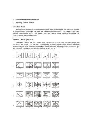 44 General awareness and Aptitude test
v) Spotting Hidden Pattern
Important Points
These non-verbal tests are designed to judge your sense of observation and analytical aptitude.
In such questions, the PROBLEM FIGURE comprises just one figure. The ANSWER FIGURE
contains four different blocks. The ANSWER FIGURE has a hidden figure of the PROBLEM
FIGURE which is to be spotted out.
Multiple Choice Questions
Direction: There is one block on left hand side marked (X) which has the basic design. The
four blocks that follow, i.e. A,B,C and D have a group of more complex figures in one of which the
main/basic figure given left hand column (X) is hidden/embedded in some position. You have to spot
that particular figure from the choice of answers A,B,C and D.
1.
X A B C D
2.
X A B C D
3.
X A B C D
4.
X A B C D
5.
X A B C D
6.
X A B C D
 