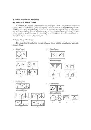 46 General awareness and Aptitude test
vi) Identical or Similar Pattern
In these tests, the problem figure comprises only one figure. Below it are given four alternative
figures. Of the four alternative figures, one figure is similar or identical to the problem figure. The
candidates must study the problem figure and note its characteristic or peculiarities in detail. Then
they should try to identify or locate the alternative figure which is identical to the problem figure. The
answer figure should be identical to the problem figure, or should have the same characteristics as
the problem figure, which is to be spotted out.
Multiple Choice Questions
Directions: Select from the four alternative figures, the one with the same characteristics as in
the given figure.
1. Given Figure:
Alternate Figure:
2. Given Figure:
Alternate Figure:
A B
C D
3. Given Figure:
Alternate Figure:
A B
C D
4. Given Figure:
Alternate Figure:
A B C D
 