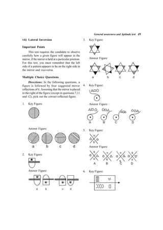 General awareness and Aptitude test 49
vii) Lateral Inversion
Important Points
This test requires the candidate to observe
carefully how a given figure will appear in the
mirror, if themirror is held at a particular position.
For this test, you must remember that the left
side of a pattern appears to be on the right side in
the mirror and vice-versa.
Multiple Choice Questions
Directions: In the following questions, a
figure is followed by four suggested mirror
reflections of it.Assuming that themirror is placed
to the right of the figure (except in questions 7,11
and 12), pick out the correct reflected figure.
1. Key Figure:
Answer Figure:
a b c d
2. Key Figure:
Answer Figure:
d
c
b
a
3. Key Figure:
Answer Figure:
a b c d
4. Key Figure:
Answer Figure:
A B C D
5. Key Figure:
=
s
o
Answer Figure:
=
= =
=
s
s
s
s
o o o o
A B C D
6. Key Figure:
 
