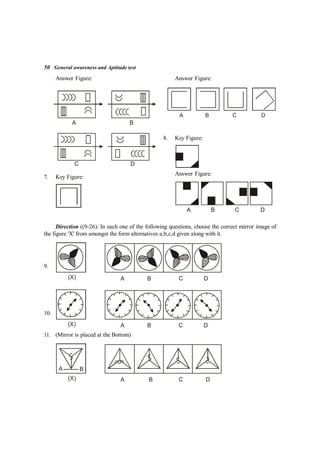 50 General awareness and Aptitude test
Answer Figure:
A B
C D
7. Key Figure:
Answer Figure:
8. Key Figure:
Answer Figure:
A B C D
Direction ((9-26): In each one of the following questions, choose the correct mirror image of
the figure 'X' from amongst the form alternatives a,b,c,d given along with it.
9.
(X) A B C D
10.
(X) A B C D
11. (Mirror is placed at the Bottom)
(X) A B C D
A B
 