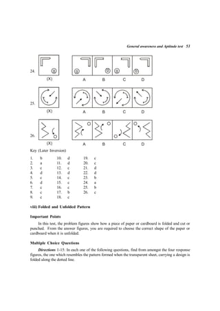 General awareness and Aptitude test 53
24.
(X) A B C D
25.
(X) A B C D
26.
(X) A B C D
Key (Later Inversion)
1. b 10. d 19. c
2. a 11. d 20. c
3. c 12. c 21. d
4. d 13. d 22. d
5. c 14. c 23. b
6. d 15. c 24. a
7. c 16. c 25. b
8. c 17. b 26. c
9. c 18. c
viii) Folded and Unfolded Pattern
Important Points
In this test, the problem figures show how a piece of paper or cardboard is folded and cut or
punched. From the answer figures, you are required to choose the correct shape of the paper or
cardboard when it is unfolded.
Multiple Choice Questions
Directions 1-15: In each one of the following questions, find from amongst the four response
figures, the one which resembles the pattern formed when the transparent sheet, carrying a design is
folded along the dotted line.
 