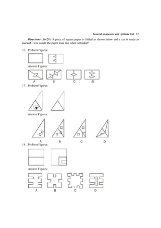 General awareness and Aptitude test 57
Directions (16-20): A piece of square paper is folded as shown below and a cut is made as
marked. How would the paper look like when unfolded?
16. Problem Figures:
Answer Figures:
A B C D
17. Problem Figures:
Answer Figures:
A B C D
18. Problem Figures:
Answer Figures:
A B C D
 