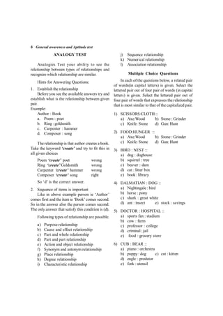 6 General awareness and Aptitude test
ANALOGY TEST
Analogies Test your ability to see the
relationship between types of relationships and
recognize which relationship are similar.
Hints for Answering Questions:
1. Establish the relationship
Before you see the available answers try and
establish what is the relationship between given
pair.
Example:
Author : Book
a. Poem : poet
b. Ring : goldsmith
c. Carpenter : hammer
d. Composer : song
Therelationship is that author creates a book.
Take the keyword ‘create’ and try to fit this in
all given choices
Poem ‘create’ poet wrong
Ring ‘create’ Goldsmith wrong
Carpenter ‘create’ hammer wrong
Composer ‘create’ song right
So ‘d’ is the correct answer.
2. Sequence of items is important
Like in above example person ie ‘Author’
comes first and the item ie ‘Book’ comes second.
So in the answer also the person comes second.
The only answer that satisfy this condition is (d).
Following types of relationship are possible.
a) Purpose relationship
b) Cause and effect relationship
c) Part and whole relationship
d) Part and part relationship
e) Action and object relationship
f) Synonym and antonym relationship
g) Place relationship
h) Degree relationship
i) Characteristic relationship
j) Sequence relationship
k) Numerical relationship
l) Association relationship
Multiple Choice Questions
In each of the questions below, a related pair
of words(in capital letters) is given. Select the
lettered pair out of four pair of words (in capital
letters) is given. Select the lettered pair out of
four pair of words that expresses the relationship
that is most similar to that of the capitalized pair.
1) SCISSORS:CLOTH ::
a) Axe:Wood b) Stone : Grinder
c) Knife: Stone d) Gun: Hunt
2) FOOD:HUNGER ::
a) Axe:Wood b) Stone : Grinder
c) Knife: Stone d) Gun: Hunt
3) BIRD : NEST ::
a) dog : doghouse
b) squirrel : tree
c) beaver : dam
d) cat : litter box
e) book : library
4)  DALMATIAN : DOG ::
a) Nightingale : bird
b) horse : pony
c) shark : great white
d) ant : insect e) stock : savings
5) DOCTOR : HOSPITAL ::
a) sports fan : stadium
b) cow : farm
c) professor : college
d) criminal : jail
e) food : grocery store
6)  CUB : BEAR ::
a) piano : orchestra
b) puppy : dog c) cat : kitten
d) eagle : predator
e) fork : utensil
 