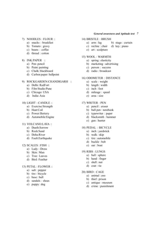 General awareness and Aptitude test 7
7) NOODLES : FLOUR ::
a) snacks : breakfast
b) Tomato : gravy
c) beans : coffee
d) thread : cotton
8) INK:PAPER ::
a) Pen: pencil
b) Paint: painting
c) Chalk: blackboard
d) Carbon paper: ballpoint
9) ROCKGARDEN:CHANDIGARH ::
a) Delhi: RedFort
b) Film Studio:Pune
c) Chicago: USA
d) India:Asia
10) LIGHT : CANDLE ::
a) Exercise:Strength
b) Heat:Coil
c) Power:Battery
d) Automobile:Engine
11) VOLCANO:LAVA ::
a) Death:Sorrow
b) Rock:Sand
c) Delta:River
d) Fault:Earthquake
12) SCALES : FISH ::
a) Lady : Dress
b) Skin : Man
c) Tree: Leaves
d) Bird: Feather
13) PETAL : FLOWER ::
a) salt : pepper
b) tire : bicycle
c) base : ball
d) sandals : shoes
e) puppy : dog
14) BRISTLE : BRUSH
a) arm : leg b) stage : curtain
c) recline : chair d) key : piano
e) art : sculpture
15) WOOL : WARMTH
a) spring : elasticity
b) marketing : advertising
c) person : success
d) radio : broadcast
16) ODOMETER : DISTANCE
a) scale : weight
b) length : width
c) inch : foot
d) mileage : speed
e) area : size
17) WRITER : PEN
a) pencil : eraser
b) ball pen : notebook
c) typewriter : paper
d) blacksmith : hammer
e) gun : hunter
18) PEDAL : BICYCLE
a) inch : yardstick
b) walk : skip
c) tire : automobile
d) buckle : belt
e) oar : boat
19) RIBS : LUNGS
a) ball : sphere
b) hand : finger
c) shell : nut
d) coat : tie
20) BIRD : CAGE
a) animal : zoo
b) thief : prison
c) antique : museum
d) crime : punishment
 
