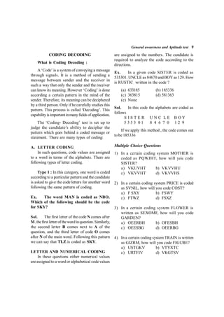 General awareness and Aptitude test 9
                CODING DECODING
What is Coding Decoding :
A ‘Code’ is a system of conveying a message
through signals. It is a method of sending a
message between sender and the receiver in
such a way that only the sender and the receiver
can know its meaning. However ‘Coding’ is done
according a certain pattern in the mind of the
sender. Therefore, its meaning can be deciphered
by a third person. Only if he carefully studies this
pattern. This process is called ‘Decoding’. This
capabilityis important inmanyfields ofapplication.
   The ‘Coding- Decoding’ test is set up to
judge the candidate’s ability to decipher the
pattern which goes behind a coded message or
statement. There are many types of coding:
 
A. LETTER CODING
In such questions, code values are assigned
to a word in terms of the alphabets. There are
following types of letter coding.
 
Type 1 : In this category, one word is coded
according to a particular pattern and the candidate
is asked to give the code letters for another word
following the same pattern of coding.
 
Ex. The word MAN is coded as NBO.
Which of the following should be the code
for SKY?
 
Sol. The first letter of the code N comes after
M. thefirst letter of thewordinquestion. Similarly,
the second letter B comes next to A of the
question, and the third letter of code O comes
after N of the main word. Following this pattern
we can say that TLZ is coded as SKY.
 
LETTER AND NUMERICAL CODING
In these questions either numerical values
areassigned to a word or alphabetical code values
are assigned to the numbers. The candidate is
required to analyze the code according to the
directions.
Ex. In a given code SISTER is coded as
535301. UNCLE as 84670 and BOYas 129. How
is RUSTIC written in the code ?
(a) 633185 (b) 185336  
(c) 363815   (d) 581363  
(e) None
Sol. In this code the alphabets are coded as
follows
         S I S T E R     U N C  L E    B O Y
         5 3 5 3  0 1      8  4  6  7  0     1 2  9
If we apply this method , the code comes out
to be 185336
Multiple Choice Questions
1) In a certain coding system MOTHER is
coded as PQWJHT, how will you code
SISTER?
a) VKUVHT b) VKVVHU
c) VKVVHT d) VKVVHS
2) In a certain coding system PRICE is coded
as SVNIL, how will you code COST?
a) F SXY b) FSWY
c) FTWZ d) FSXZ
3) In a certain coding system FLOWER is
written as SEXOMF, how will you code
GARDEN?
a) OEERBH b) OFESBH
c) OEESBG d) OEERBG
4) In a certain coding system TRAIN is written
as GIZRM, how will you code FIGURE?
a) USTGKV b) VTYXTC
c) URTFIV d) VKGTSV
 
