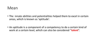 Mean
• The innate abilities and potentialities helped them to excel in certain
areas, which is known as ‘aptitude’.
• An aptitude is a component of a competency to do a certain kind of
work at a certain level, which can also be considered “talent”.
 