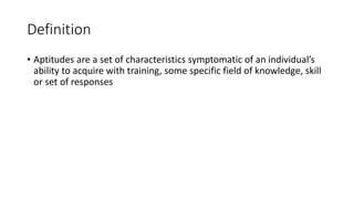 Definition
• Aptitudes are a set of characteristics symptomatic of an individual’s
ability to acquire with training, some specific field of knowledge, skill
or set of responses
 