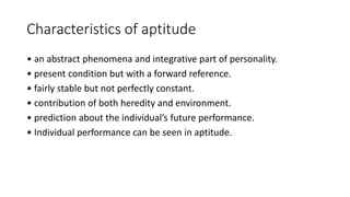 Characteristics of aptitude
• an abstract phenomena and integrative part of personality.
• present condition but with a forward reference.
• fairly stable but not perfectly constant.
• contribution of both heredity and environment.
• prediction about the individual’s future performance.
• Individual performance can be seen in aptitude.
 