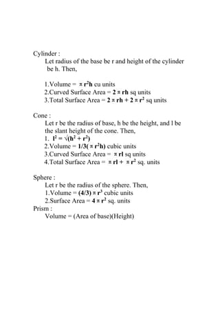 Cylinder :
Let radius of the base be r and height of the cylinder
be h. Then,
1.Volume = πr2
h cu units
2.Curved Surface Area = 2πrh sq units
3.Total Surface Area = 2πrh + 2πr2
sq units
Cone :
Let r be the radius of base, h be the height, and l be
the slant height of the cone. Then,
1. l2
= √(h2
+ r2
)
2.Volume = 1/3(πr2
h) cubic units
3.Curved Surface Area = πrl sq units
4.Total Surface Area = πrl + πr2
sq. units
Sphere :
Let r be the radius of the sphere. Then,
1.Volume = (4/3)πr3
cubic units
2.Surface Area = 4πr2
sq. units
Prism :
Volume = (Area of base)(Height)
 