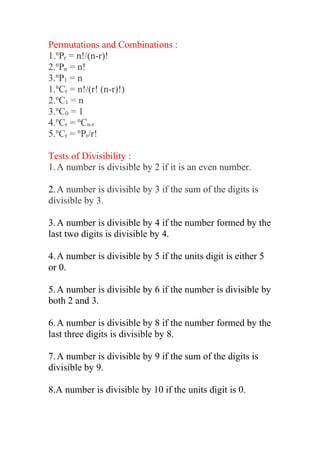 Permutations and Combinations :
1.n
Pr = n!/(n-r)!
2.n
Pn = n!
3.n
P1 = n
1.n
Cr = n!/(r! (n-r)!)
2.n
C1 = n
3.n
C0 = 1
4.n
Cr = n
Cn-r
5.n
Cr = n
Pr/r!
Tests of Divisibility :
1.A number is divisible by 2 if it is an even number.
2.A number is divisible by 3 if the sum of the digits is
divisible by 3.
3.A number is divisible by 4 if the number formed by the
last two digits is divisible by 4.
4.A number is divisible by 5 if the units digit is either 5
or 0.
5.A number is divisible by 6 if the number is divisible by
both 2 and 3.
6.A number is divisible by 8 if the number formed by the
last three digits is divisible by 8.
7.A number is divisible by 9 if the sum of the digits is
divisible by 9.
8.A number is divisible by 10 if the units digit is 0.
 