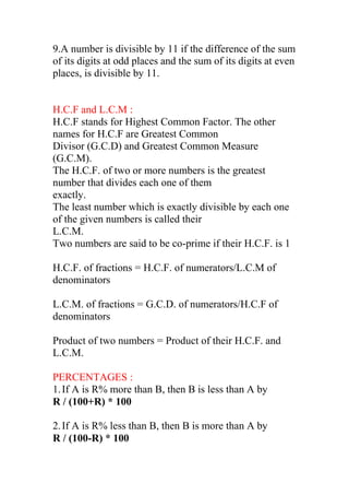 9.A number is divisible by 11 if the difference of the sum
of its digits at odd places and the sum of its digits at even
places, is divisible by 11.
H.C.F and L.C.M :
H.C.F stands for Highest Common Factor. The other
names for H.C.F are Greatest Common
Divisor (G.C.D) and Greatest Common Measure
(G.C.M).
The H.C.F. of two or more numbers is the greatest
number that divides each one of them
exactly.
The least number which is exactly divisible by each one
of the given numbers is called their
L.C.M.
Two numbers are said to be co-prime if their H.C.F. is 1
H.C.F. of fractions = H.C.F. of numerators/L.C.M of
denominators
L.C.M. of fractions = G.C.D. of numerators/H.C.F of
denominators
Product of two numbers = Product of their H.C.F. and
L.C.M.
PERCENTAGES :
1.If A is R% more than B, then B is less than A by
R / (100+R) * 100
2.If A is R% less than B, then B is more than A by
R / (100-R) * 100
 