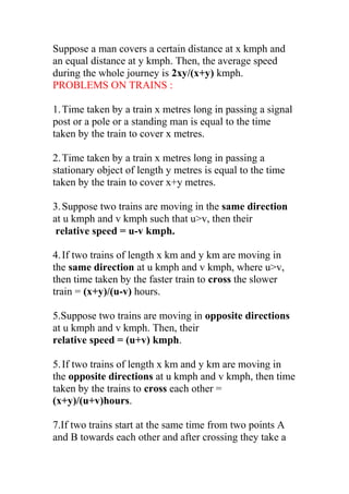 Suppose a man covers a certain distance at x kmph and
an equal distance at y kmph. Then, the average speed
during the whole journey is 2xy/(x+y) kmph.
PROBLEMS ON TRAINS :
1.Time taken by a train x metres long in passing a signal
post or a pole or a standing man is equal to the time
taken by the train to cover x metres.
2.Time taken by a train x metres long in passing a
stationary object of length y metres is equal to the time
taken by the train to cover x+y metres.
3.Suppose two trains are moving in the same direction
at u kmph and v kmph such that u>v, then their
relative speed = u-v kmph.
4.If two trains of length x km and y km are moving in
the same direction at u kmph and v kmph, where u>v,
then time taken by the faster train to cross the slower
train = (x+y)/(u-v) hours.
5.Suppose two trains are moving in opposite directions
at u kmph and v kmph. Then, their
relative speed = (u+v) kmph.
5.If two trains of length x km and y km are moving in
the opposite directions at u kmph and v kmph, then time
taken by the trains to cross each other =
(x+y)/(u+v)hours.
7.If two trains start at the same time from two points A
and B towards each other and after crossing they take a
 