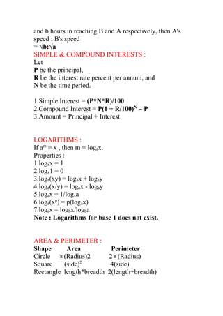 and b hours in reaching B and A respectively, then A's
speed : B's speed
= √b:√a
SIMPLE & COMPOUND INTERESTS :
Let
P be the principal,
R be the interest rate percent per annum, and
N be the time period.
1.Simple Interest = (P*N*R)/100
2.Compound Interest = P(1 + R/100)N
– P
3.Amount = Principal + Interest
LOGARITHMS :
If am
= x , then m = logax.
Properties :
1.logxx = 1
2.logx1 = 0
3.loga(xy) = logax + logay
4.loga(x/y) = logax - logay
5.logax = 1/logxa
6.loga(xp
) = p(logax)
7.logax = logbx/logba
Note : Logarithms for base 1 does not exist.
AREA & PERIMETER :
Shape Area Perimeter
Circle π(Radius)2 2π(Radius)
Square (side)2
4(side)
Rectangle length*breadth 2(length+breadth)
 