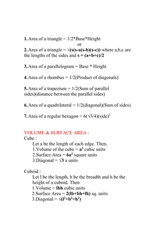 1.Area of a triangle = 1/2*Base*Height
or
2.Area of a triangle = √(s(s-a(s-b)(s-c)) where a,b,c are
the lengths of the sides and s = (a+b+c)/2
3.Area of a parallelogram = Base * Height
4.Area of a rhombus = 1/2(Product of diagonals)
5.Area of a trapezium = 1/2(Sum of parallel
sides)(distance between the parallel sides)
6.Area of a quadrilateral = 1/2(diagonal)(Sum of sides)
7.Area of a regular hexagon = 6(√3/4)(side)2
VOLUME & SURFACE AREA :
Cube :
Let a be the length of each edge. Then,
1.Volume of the cube = a3
cubic units
2.Surface Area = 6a2
square units
3.Diagonal = √3 a units
Cuboid :
Let l be the length, b be the breadth and h be the
height of a cuboid. Then
1.Volume = lbh cubic units
2.Surface Area = 2(lb+bh+lh) sq. units
3.Diagonal = √(l2
+b2
+h2
)
 