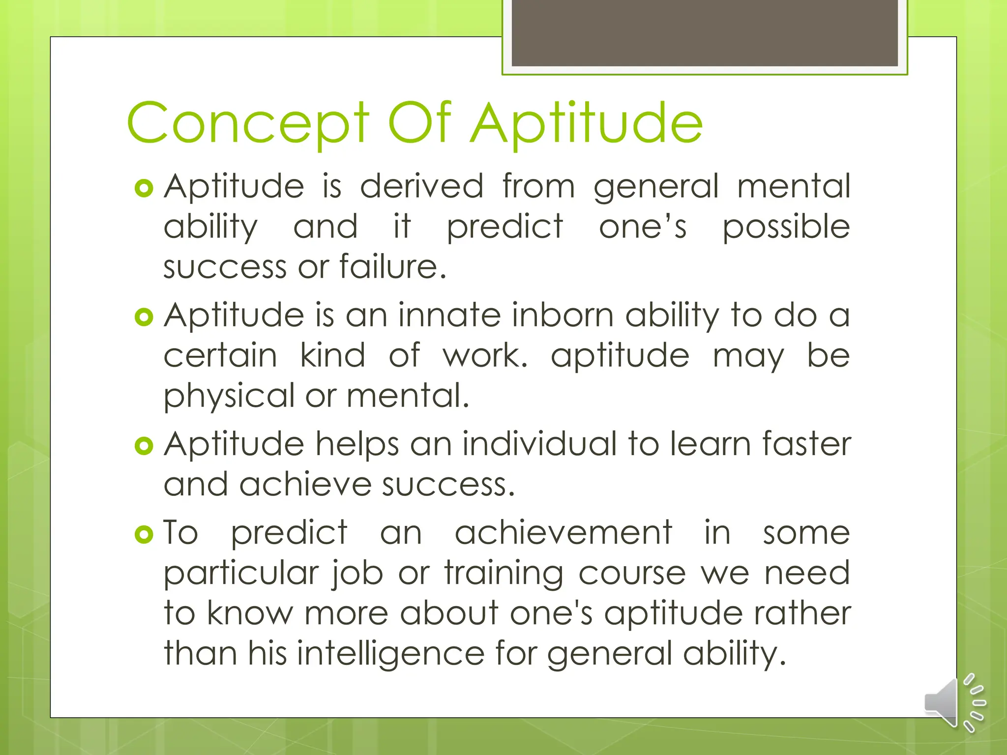 Concept Of Aptitude
 Aptitude is derived from general mental
ability and it predict one’s possible
success or failure.
 Aptitude is an innate inborn ability to do a
certain kind of work. aptitude may be
physical or mental.
 Aptitude helps an individual to learn faster
and achieve success.
 To predict an achievement in some
particular job or training course we need
to know more about one's aptitude rather
than his intelligence for general ability.
 