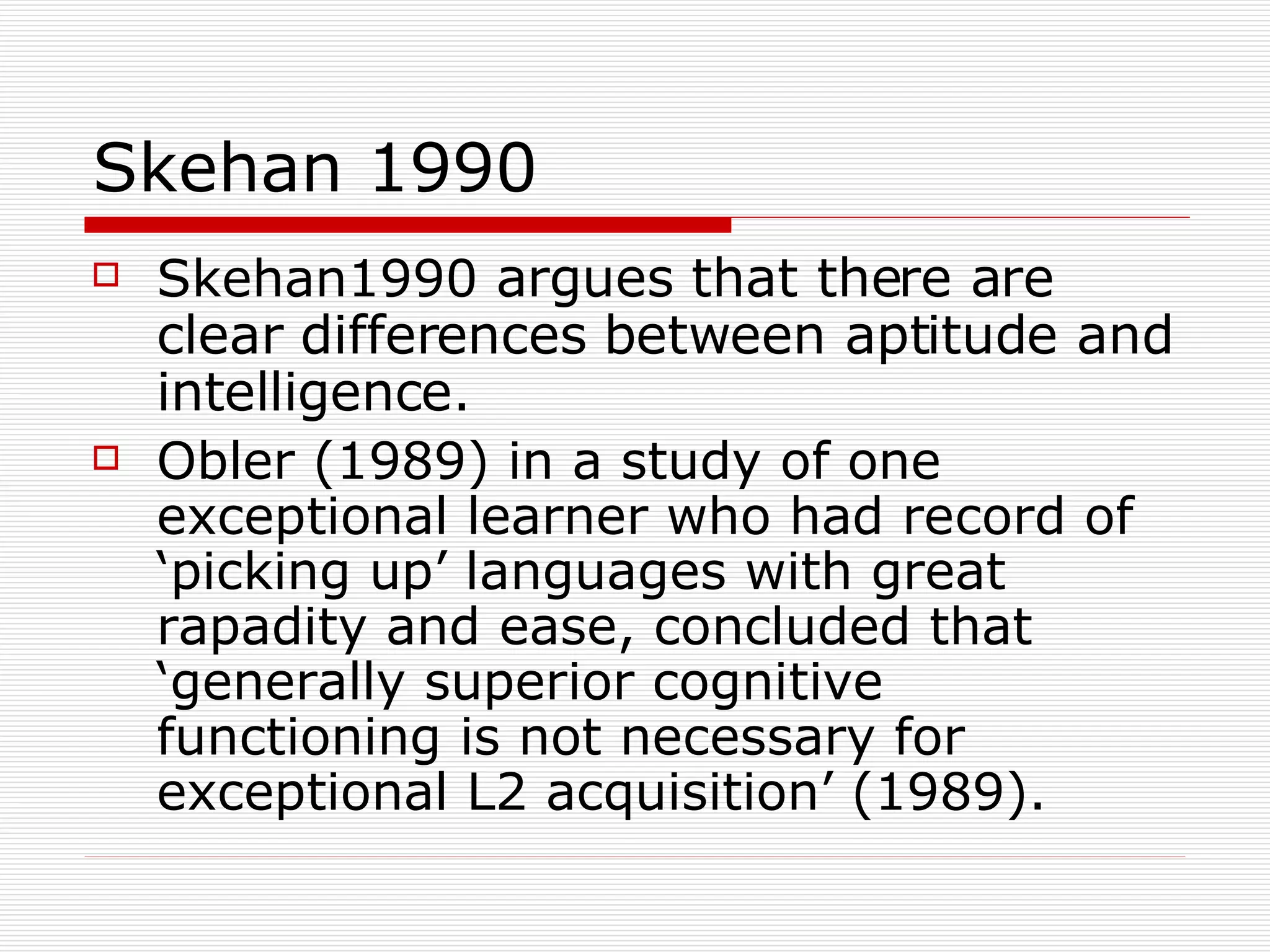 Skehan 1990 Skehan1990  argues that there are clear differences between aptitude and intelligence.  Obler (1989) in a study of one exceptional learner who had record of ‘picking up’ languages with great rapadity and ease, concluded that ‘generally superior cognitive functioning is not necessary for exceptional L2 acquisition’ (1989).  