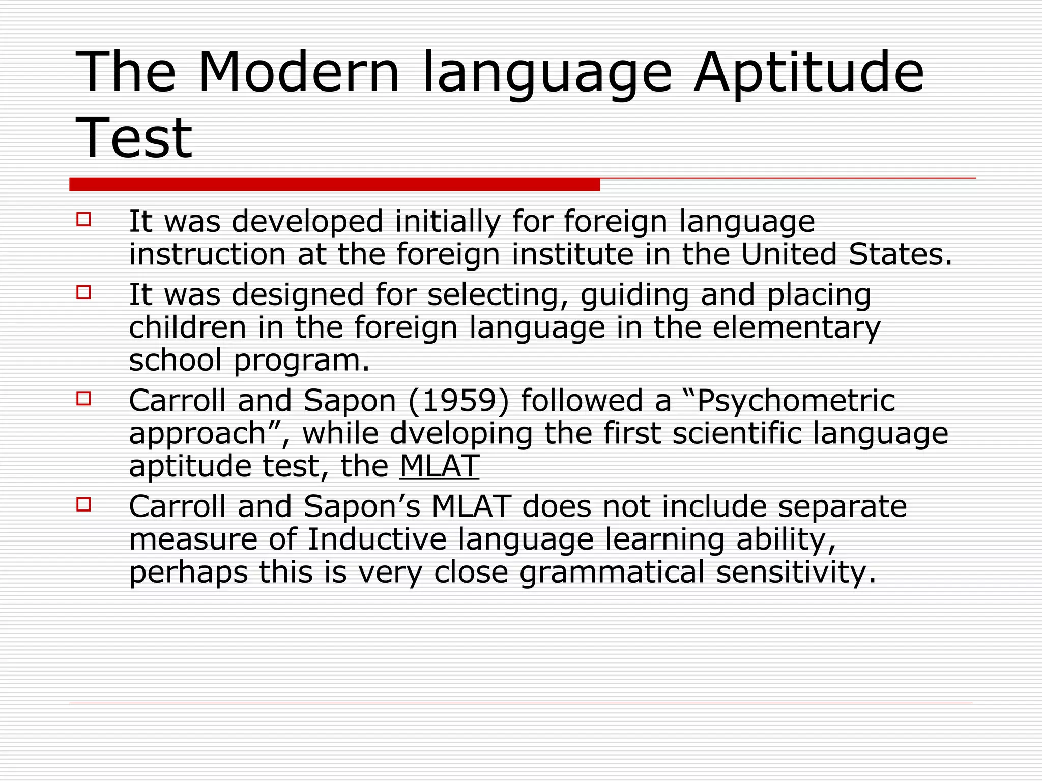 The Modern language Aptitude Test It was developed initially for foreign language instruction at the foreign institute in the United States. It was designed for selecting, guiding and placing children in the foreign language in the elementary school program. Carroll and Sapon (1959) followed a “Psychometric approach”, while dveloping the first scientific language aptitude test, the  MLAT Carroll and Sapon’s MLAT does not include separate measure of Inductive language learning ability, perhaps this is very close grammatical sensitivity.  