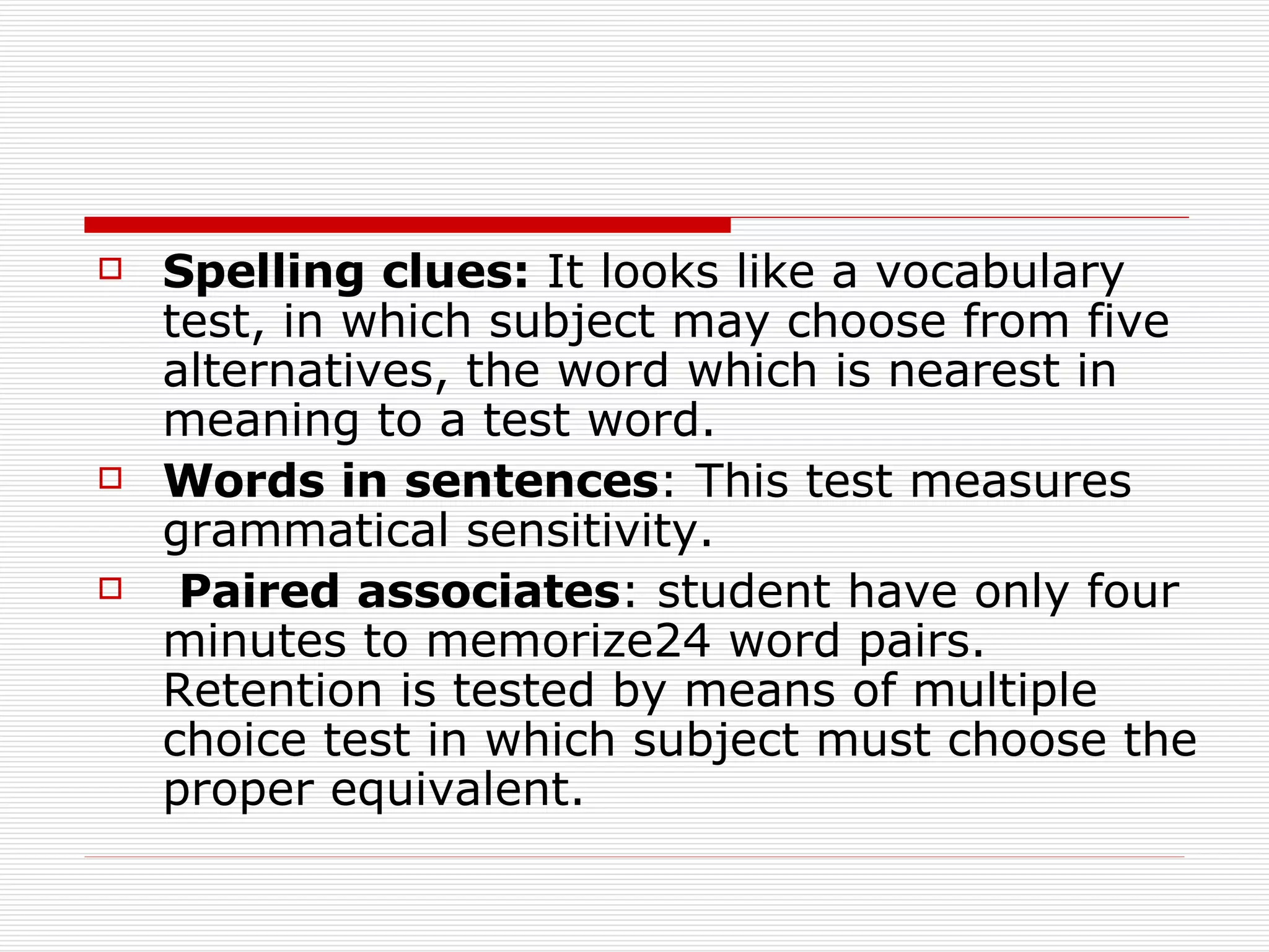 Spelling   clues:  It looks like a vocabulary test, in which subject may choose from five alternatives, the word which is nearest in meaning to a test word. Words   in   sentences : This test measures grammatical sensitivity. Paired   associates : student have only four minutes to memorize24 word pairs. Retention is tested by means of multiple choice test in which subject must choose the proper equivalent.  