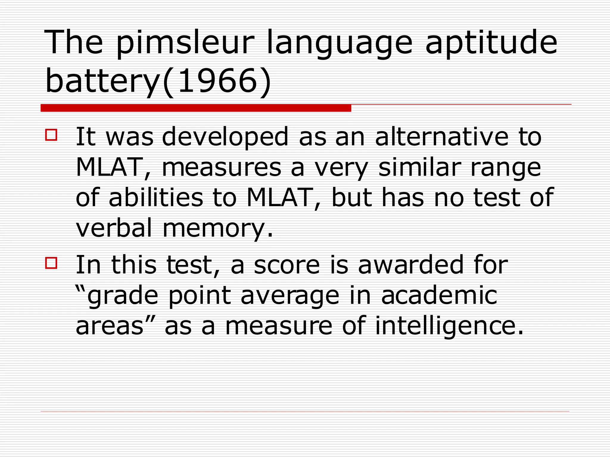 The pimsleur language aptitude battery(1966) It was developed as an alternative to MLAT, measures a very similar range of abilities to MLAT, but has no test of verbal memory. In this test, a score is awarded for “grade point average in academic areas” as a measure of intelligence. 
