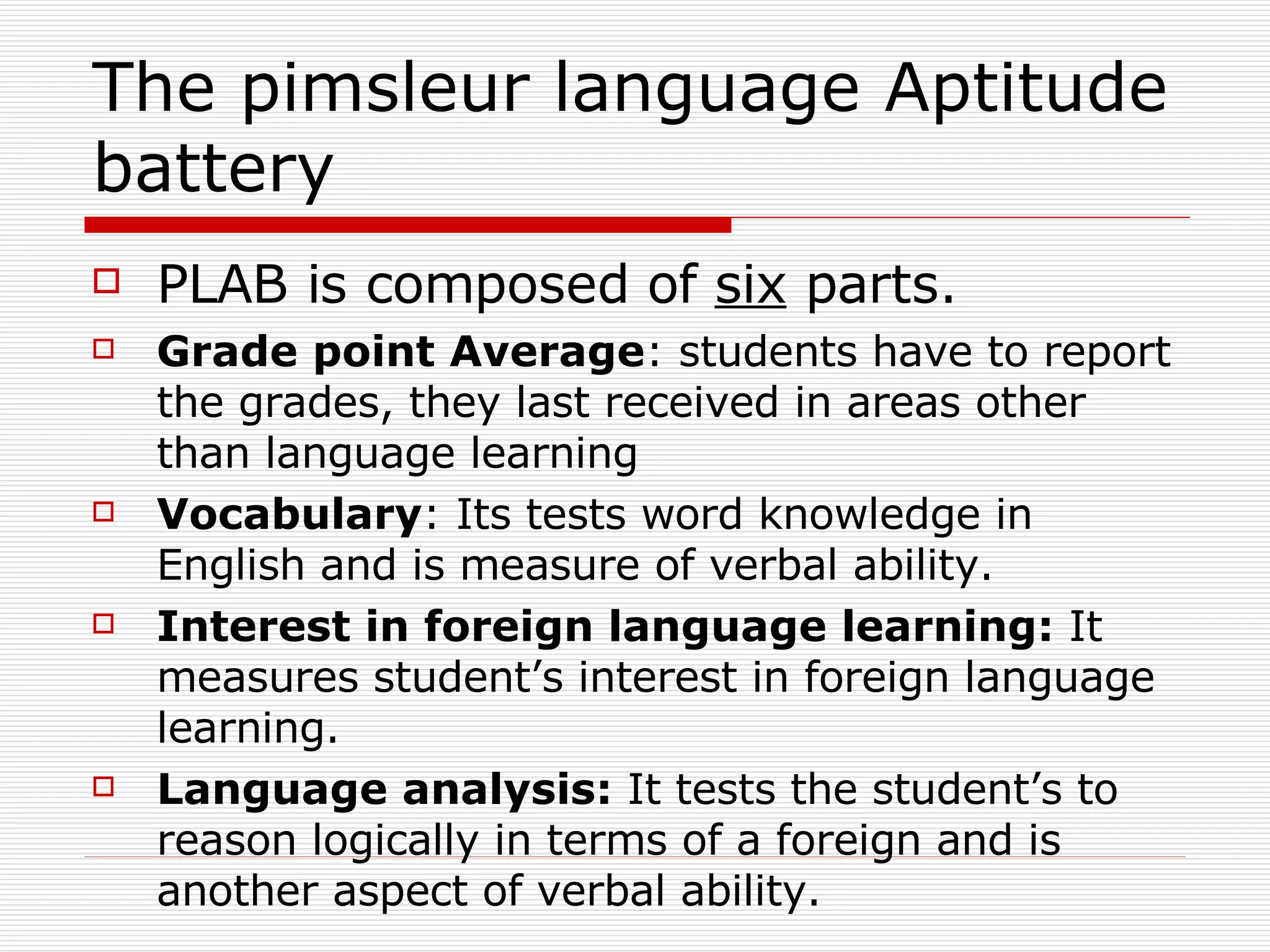 The pimsleur language Aptitude battery PLAB is composed of  six  parts. Grade   point   Average : students have to report the grades, they last received in areas other than language learning Vocabulary : Its tests word knowledge in English and is measure of verbal ability. Interest in foreign language learning:  It measures   student’s interest in foreign language learning. Language   analysis:  It   tests   the   student’s to reason logically in terms of a foreign and is another aspect of verbal ability. 