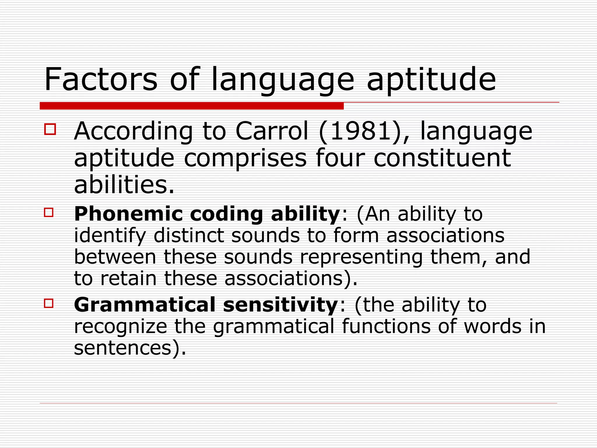 Factors of language aptitude According to Carrol (1981), language aptitude comprises four constituent abilities. Phonemic   coding   ability : (An ability to identify distinct sounds to form associations between these sounds representing them, and to retain these associations). Grammatical   sensitivity : (the ability to recognize the grammatical functions of words in sentences). 