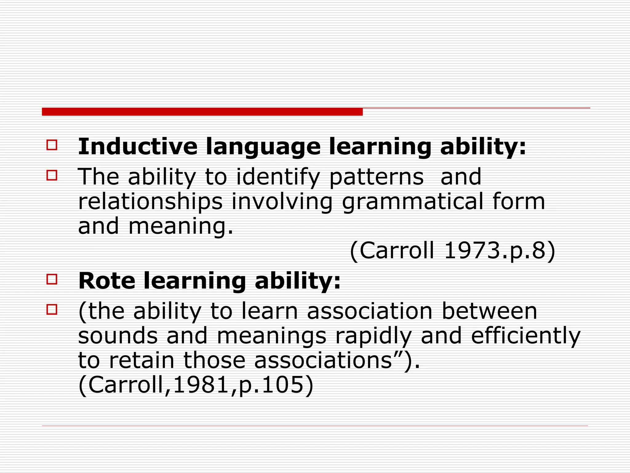 Inductive language learning ability: The ability to identify patterns  and relationships involving grammatical form and meaning.  (Carroll 1973.p.8) Rote learning ability: (the ability to learn association between sounds and meanings rapidly and efficiently to retain those associations”).  (Carroll,1981,p.105) 