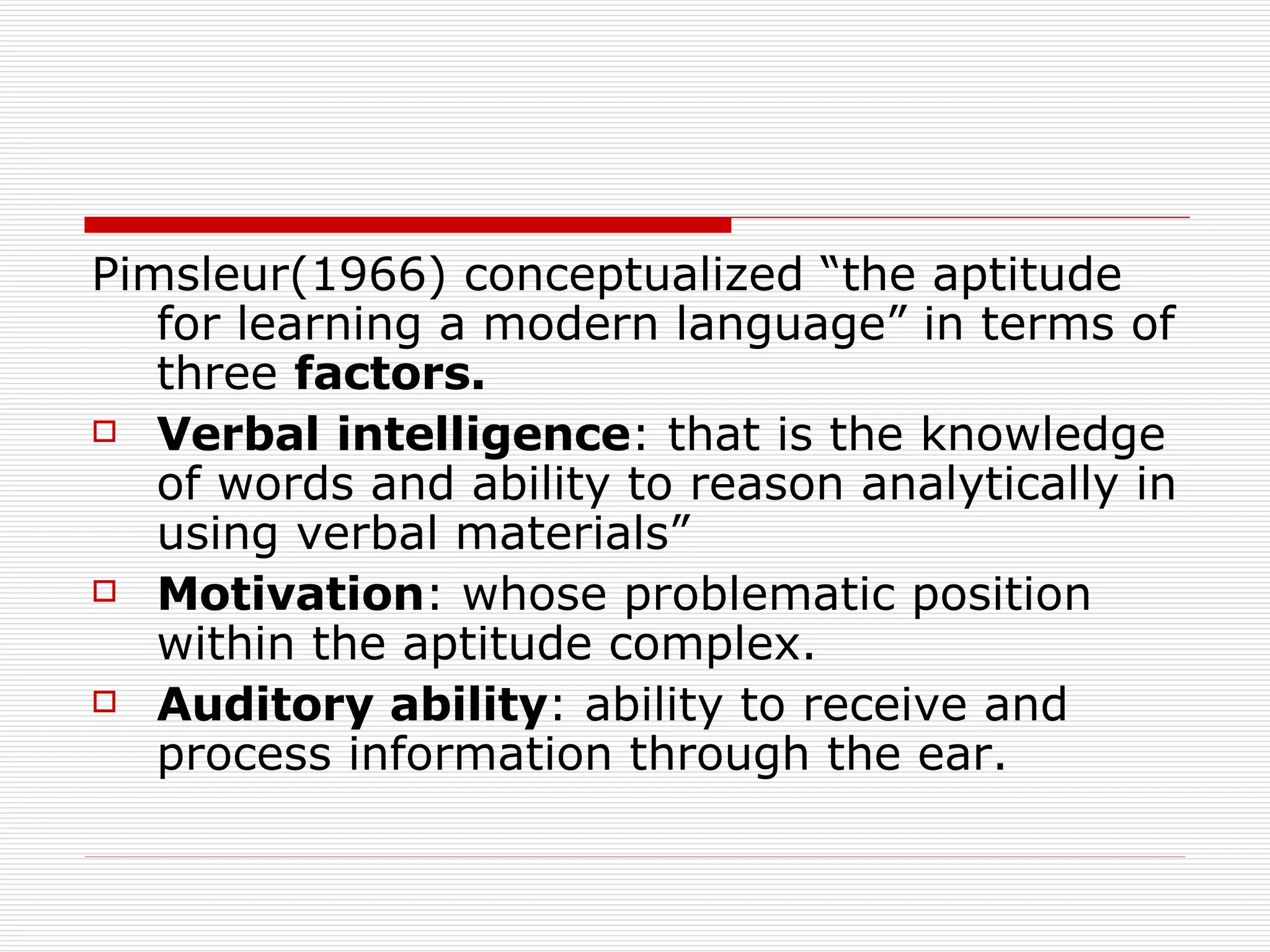 Pimsleur(1966) conceptualized “the aptitude for learning a modern language” in terms of three  factors. Verbal   intelligence : that is the knowledge of words and ability to reason analytically in using verbal materials” Motivation : whose problematic position within the aptitude complex. Auditory   ability : ability to receive and process information through the ear.  