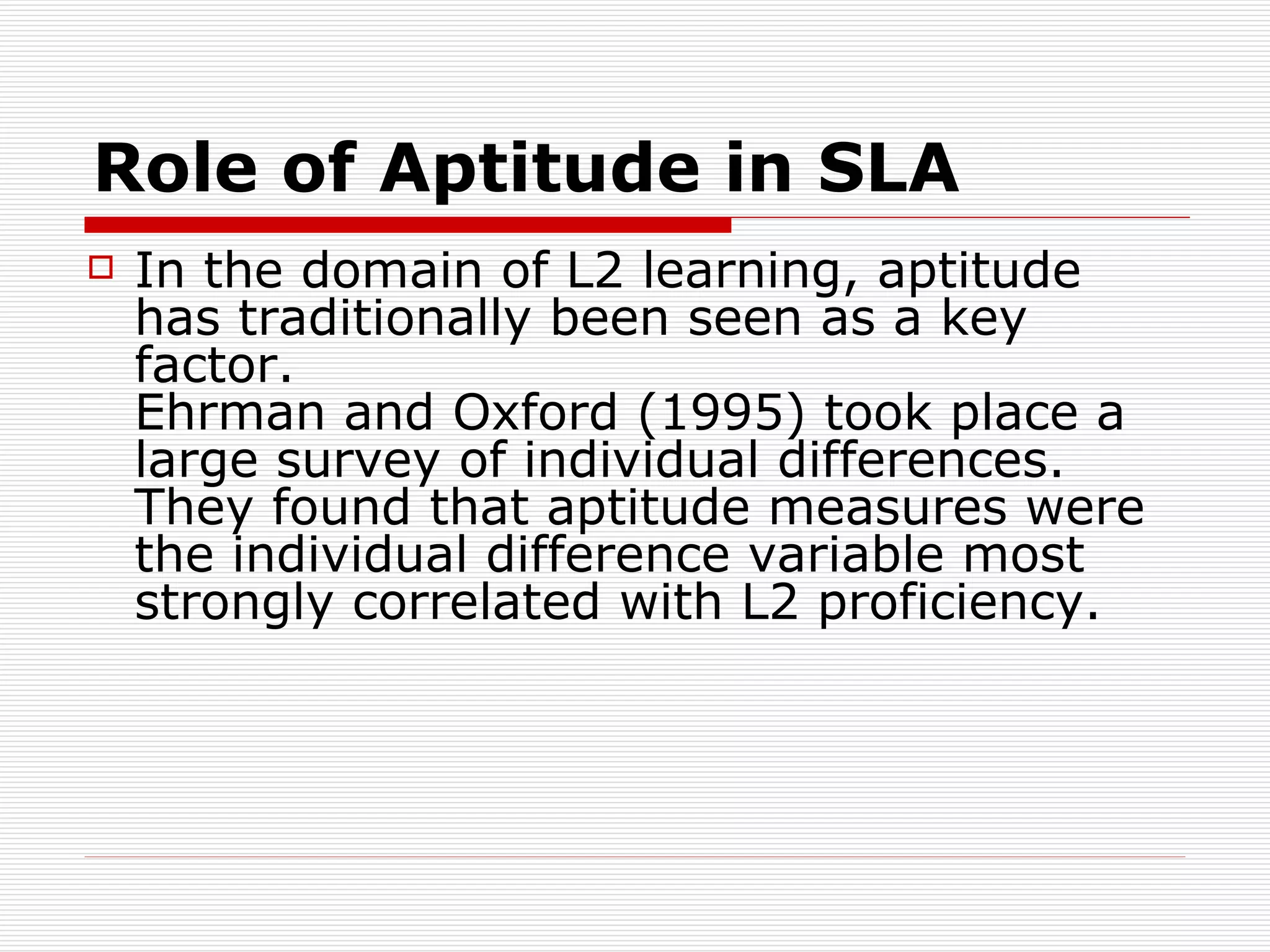 Role of Aptitude in SLA In the domain of L2 learning, aptitude has traditionally been seen as a key factor.  Ehrman and Oxford (1995) took place a large survey of individual differences. They found that aptitude measures were the individual difference variable most strongly correlated with L2 proficiency.  