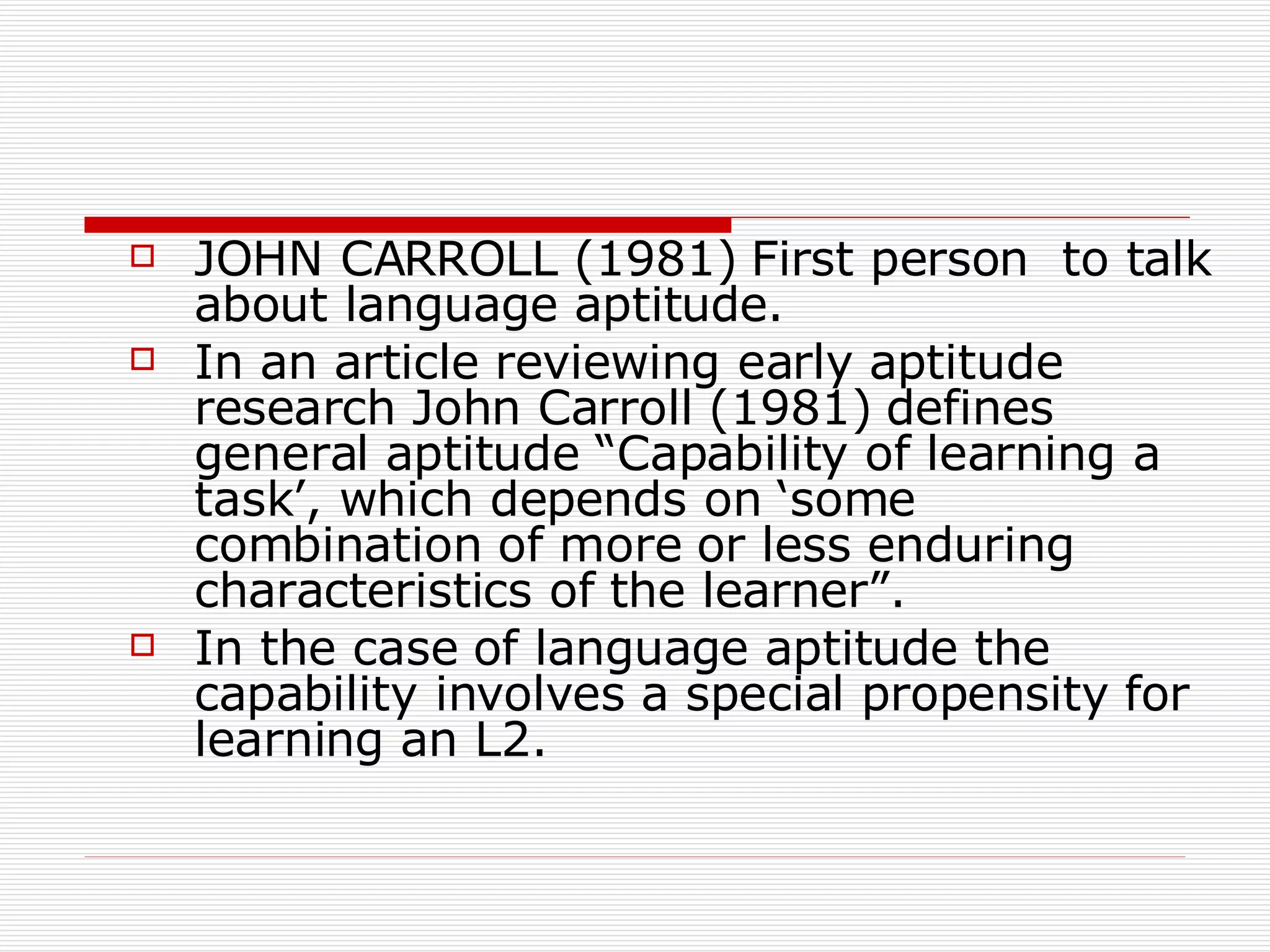 JOHN CARROLL (1981) First person  to talk about language aptitude.  In an article reviewing early aptitude research John Carroll (1981) defines general aptitude “Capability of learning a task’, which depends on ‘some combination of more or less enduring characteristics of the learner”.  In the case of language aptitude the capability involves a special propensity for learning an L2.  