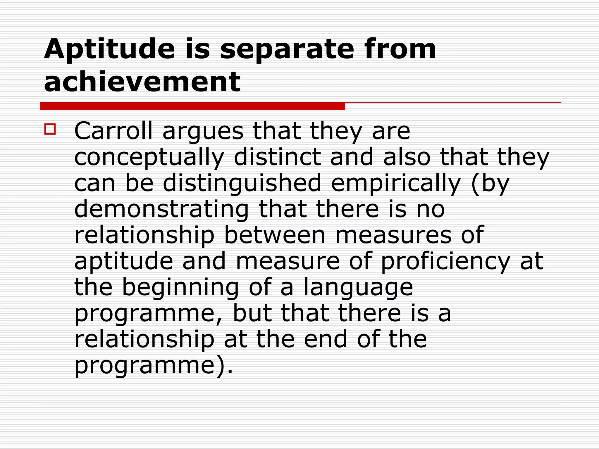 Aptitude is separate from achievement Carroll argues that they are conceptually distinct and also that they can be distinguished empirically (by demonstrating that there is no relationship between measures of aptitude and measure of proficiency at the beginning of a language programme, but that there is a relationship at the end of the programme).  