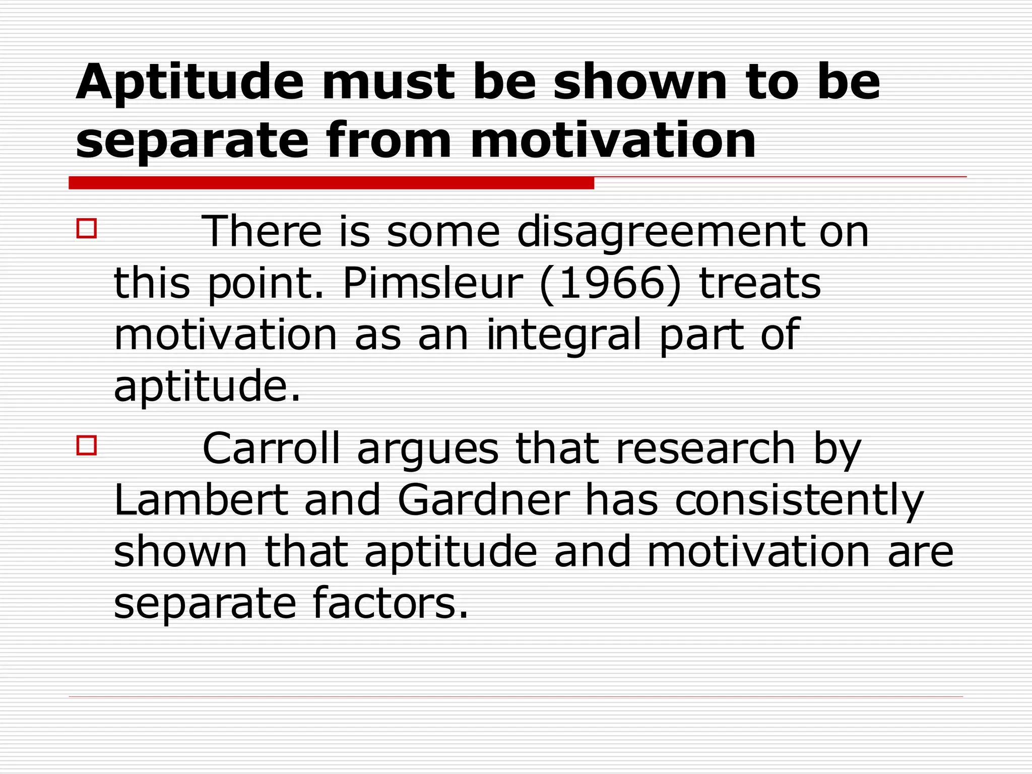 Aptitude must be shown to be separate from motivation There is some disagreement on this point. Pimsleur (1966) treats motivation as an integral part of aptitude. Carroll argues that research by Lambert and Gardner has consistently shown that aptitude and motivation are separate factors.  
