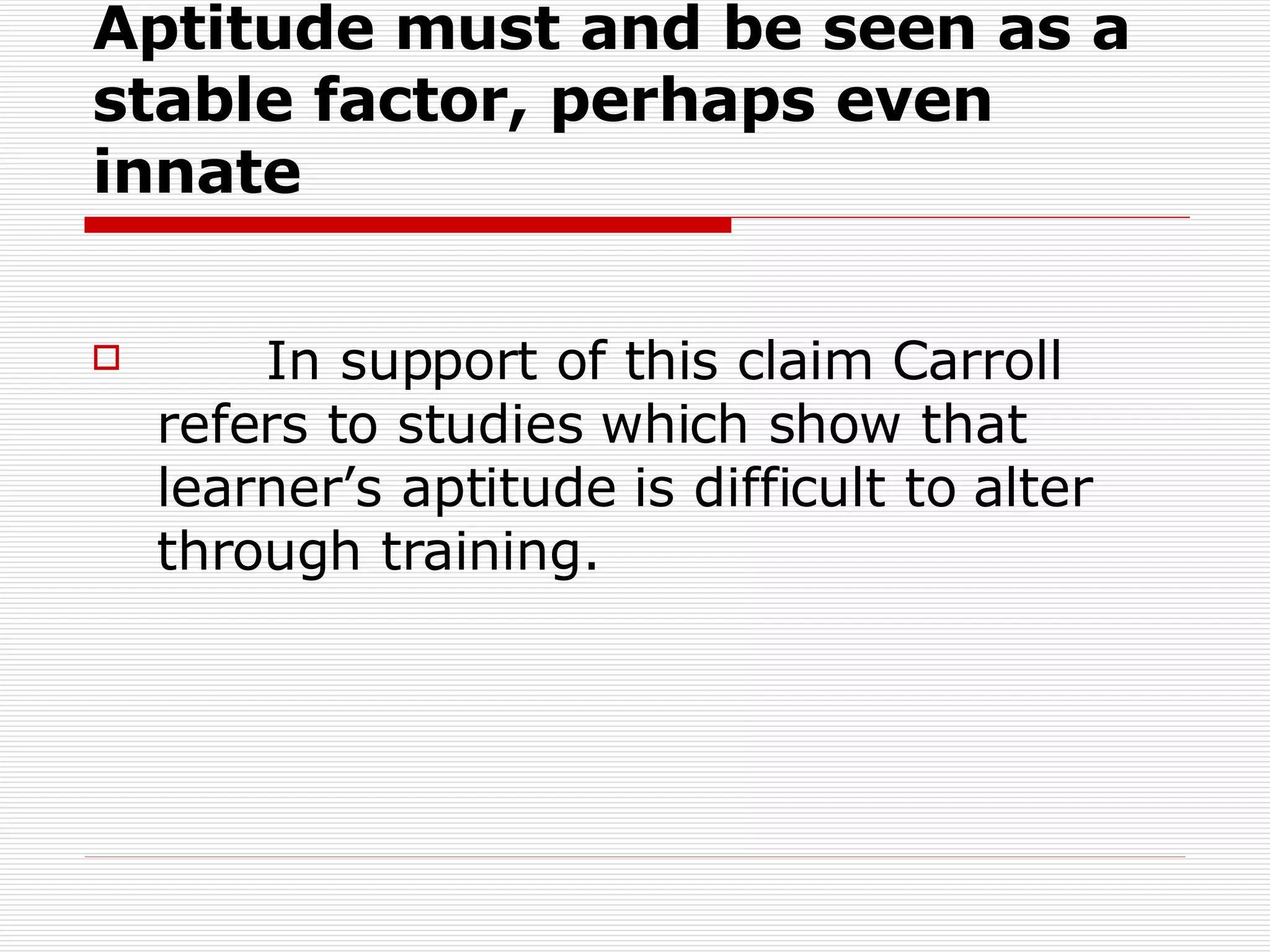 Aptitude must and be seen as a stable factor, perhaps even innate In support of this claim Carroll refers to studies which show that learner’s aptitude is difficult to alter through training.  