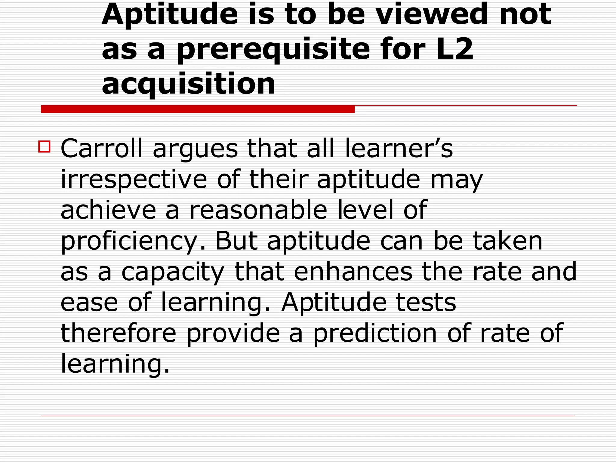 Aptitude is to be viewed not as a prerequisite for L2 acquisition   Carroll argues that all learner’s irrespective of their aptitude may achieve a reasonable level of proficiency. But aptitude can be taken as a capacity that enhances the rate and ease of learning. Aptitude tests therefore provide a prediction of rate of learning.  