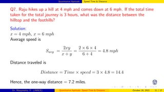 Quantitative Aptitude: Speed Time & Distance
Q7. Raju hikes up a hill at 4 mph and comes down at 6 mph. If the total time
taken for the total journey is 3 hours, what was the distance between the
hilltop and the foothills?
Solution:
x = 4 mph, x = 6 mph
Average speed is
Savg =
2xy
x + y
=
2 × 6 × 4
6 + 4
= 4.8 mph
Distance traveled is
Distance = Time × speed = 3 × 4.8 = 14.4
Hence, the one-way distance = 7.2 miles.
Dr. Manjunatha. P (JNNCE) Quantitative Aptitude: Speed Time & Distance October 18, 2022 11 / 17
 