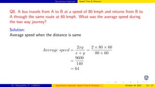 Quantitative Aptitude: Speed Time & Distance
Q8. A bus travels from A to B at a speed of 80 kmph and returns from B to
A through the same route at 60 kmph. What was the average speed during
the two way journey?
Solution:
Average speed when the distance is same
Average speed =
2xy
x + y
=
2 × 80 × 60
80 + 60
=
9600
140
= 64
Dr. Manjunatha. P (JNNCE) Quantitative Aptitude: Speed Time & Distance October 18, 2022 12 / 17
 
