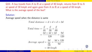 Quantitative Aptitude: Speed Time & Distance
Q10. A bus travels from A to B at a speed of 40 kmph, returns from B to A
at speed of 30 kmph and again goes from A to B at a speed of 60 kmph.
What is the average speed of the bus?
Solution:
Average speed when the distance is same
Total distance = d + d + d = 3d
Total time =
d
40
+
d
30
+
d
60
=
3d + 4d + 2d
120
=
9d
120
Average speed =
3d
9d
120
=
3d × 120
9d
= 40 kmph
Dr. Manjunatha. P (JNNCE) Quantitative Aptitude: Speed Time & Distance October 18, 2022 14 / 17
 