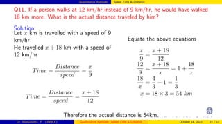 Quantitative Aptitude: Speed Time & Distance
Q11. If a person walks at 12 km/hr instead of 9 km/hr, he would have walked
18 km more. What is the actual distance traveled by him?
Solution:
Let x km is travelled with a speed of 9
km/hr
He travelled x + 18 km with a speed of
12 km/hr
Time =
Distance
speed
=
x
9
Time =
Distance
speed
=
x + 18
12
Equate the above equations
x
9
=
x + 18
12
12
9
=
x + 18
x
= 1 +
18
x
18
x
=
4
3
− 1 =
1
3
x = 18 × 3 = 54 km
Therefore the actual distance is 54km.
Dr. Manjunatha. P (JNNCE) Quantitative Aptitude: Speed Time & Distance October 18, 2022 15 / 17
 