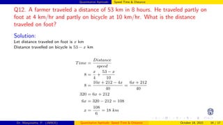 Quantitative Aptitude: Speed Time & Distance
Q12. A farmer traveled a distance of 53 km in 8 hours. He traveled partly on
foot at 4 km/hr and partly on bicycle at 10 km/hr. What is the distance
traveled on foot?
Solution:
Let distance traveled on foot is x km
Distance travelled on bicycle is 53 − x km
Time =
Distance
speed
8 =
x
4
+
53 − x
10
8 =
10x + 212 − 4x
40
=
6x + 212
40
320 = 6x + 212
6x = 320 − 212 = 108
x =
108
6
= 18 km
Dr. Manjunatha. P (JNNCE) Quantitative Aptitude: Speed Time & Distance October 18, 2022 16 / 17
 
