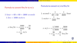 Quantitative Aptitude: Speed Time & Distance
Formula to convert Km/hr to m/s
1 hour = 60 × 60 = 3600 seconds
1 km = 1000 meters
x km/hr = x
1000
3600
= x
10
36
= x
5
18
m/s
Formula to convert m/s to Km/hr
1 second =
1
60 × 60
=
1
3600
hour
1 meter =
1
1000
km
x m/s = x
1/1000
1/3600
= x
3600
1000
= x
36
10
= x
18
5
km/hr
Dr. Manjunatha. P (JNNCE) Quantitative Aptitude: Speed Time & Distance October 18, 2022 3 / 17
 
