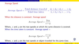 Quantitative Aptitude: Speed Time & Distance
Average Speed
Average Speed =
Total distance traveled
Total time taken
=
d1 + d2 + d3 + . . . + dn
t1 + t2 + t3 + . . . + tn
When the distance is constant: Average speed
Average Speed =
2xy
x + y
Where, x and y are the two speeds at which the same distance is covered.
When the time taken is constant: Average speed =
Average Speed =
x + y
2
Where, x and y are the two speeds at object traveled for the same time.
Dr. Manjunatha. P (JNNCE) Quantitative Aptitude: Speed Time & Distance October 18, 2022 4 / 17
 