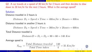 Quantitative Aptitude: Speed Time & Distance
Q2. A car travels at a speed of 40 km/hr for 2 hours and then decides to slow
down to 30 km/hr for the next 2 hours. What is the average speed?
Solution:
Distance traveled in 2 hours is
Distance D1 = Speed × Time = 40km/hr × 2hours = 80km
Distance traveled in another 2 hours is
Distance D2 = Speed × Time = 30km/hr × 2hours = 60km
Total Distance traveled is
DistanceD = D1 + D2 = 80 + 60 = 140 Km
Average speed is
Savg =
Total Distance traveled
Total Time taken
=
140
4
= 35 Km/hr
Dr. Manjunatha. P (JNNCE) Quantitative Aptitude: Speed Time & Distance October 18, 2022 6 / 17
 