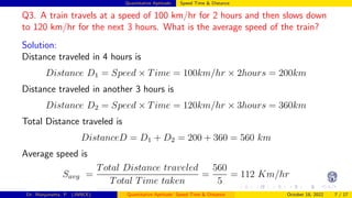 Quantitative Aptitude: Speed Time & Distance
Q3. A train travels at a speed of 100 km/hr for 2 hours and then slows down
to 120 km/hr for the next 3 hours. What is the average speed of the train?
Solution:
Distance traveled in 4 hours is
Distance D1 = Speed × Time = 100km/hr × 2hours = 200km
Distance traveled in another 3 hours is
Distance D2 = Speed × Time = 120km/hr × 3hours = 360km
Total Distance traveled is
DistanceD = D1 + D2 = 200 + 360 = 560 km
Average speed is
Savg =
Total Distance traveled
Total Time taken
=
560
5
= 112 Km/hr
Dr. Manjunatha. P (JNNCE) Quantitative Aptitude: Speed Time & Distance October 18, 2022 7 / 17
 