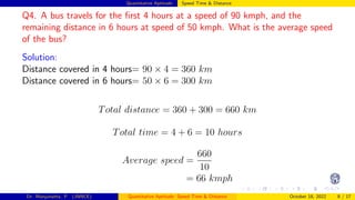 Quantitative Aptitude: Speed Time & Distance
Q4. A bus travels for the first 4 hours at a speed of 90 kmph, and the
remaining distance in 6 hours at speed of 50 kmph. What is the average speed
of the bus?
Solution:
Distance covered in 4 hours= 90 × 4 = 360 km
Distance covered in 6 hours= 50 × 6 = 300 km
Total distance = 360 + 300 = 660 km
Total time = 4 + 6 = 10 hours
Average speed =
660
10
= 66 kmph
Dr. Manjunatha. P (JNNCE) Quantitative Aptitude: Speed Time & Distance October 18, 2022 8 / 17
 